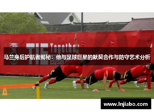 马兰身后护航者揭秘：他与足球巨星的默契合作与防守艺术分析