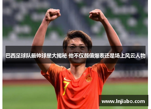 巴西足球队最帅球星大揭秘 他不仅颜值爆表还是场上风云人物